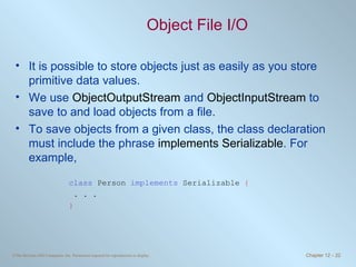 Object File I/O It is possible to store objects just as easily as you store primitive data values. We use  ObjectOutputStream  and  ObjectInputStream  to save to and load objects from a file. To save objects from a given class, the class declaration must include the phrase  implements Serializable . For example, class  Person  implements  Serializable  { . . . } 