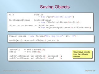 Saving Objects Could save objects from the different classes. File outFile  =  new  File ( &quot;objects.data&quot; ) ; FileOutputStream  outFileStream  =  new  FileOutputStream ( outFile ) ; ObjectOutputStream outObjectStream =  new  ObjectOutputStream ( outFileStream ) ; Person person =  new  Person ( &quot;Mr. Espresso&quot; , 20,  'M' ) ; outObjectStream.writeObject (  person  ) ; account1 = new Account () ; bank1   = new Bank () ; outObjectStream.writeObject (  account1  ) ; outObjectStream.writeObject (  bank1  ) ; 