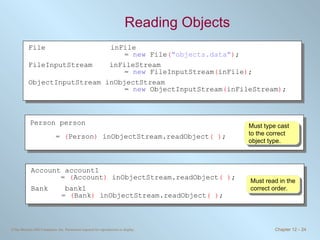 Reading Objects Must read in the correct order. Must type cast to the correct object type. File inFile  =  new  File ( &quot;objects.data&quot; ) ; FileInputStream  inFileStream  =  new  FileInputStream ( inFile ) ; ObjectInputStream inObjectStream =  new  ObjectInputStream ( inFileStream ) ; Person person  =  ( Person )  inObjectStream.readObject ( ) ; Account account1 =  ( Account )  inObjectStream.readObject ( ) ; Bank  bank1     =  ( Bank )  inObjectStream.readObject ( ) ; 