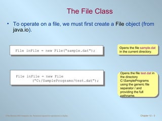The File Class To operate on a file, we must first create a  File  object (from  java.io ).  Opens the file  sample.dat  in the current directory. Opens the file  test.dat  in the directory C:\SamplePrograms using the generic file separator / and providing the full pathname.  File inFile = new File(“sample.dat”);  File inFile = new File (“C:/SamplePrograms/test.dat”);  