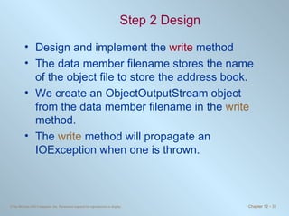 Step 2 Design Design and implement the  write  method The data member filename stores the name of the object file to store the address book.  We create an ObjectOutputStream object from the data member filename in the  write  method. The  write  method will propagate an IOException when one is thrown. 