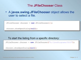 The  JFileChooser  Class A  javax.swing.JFileChooser  object allows the user to select a file. To start the listing from a specific directory: JFileChooser chooser =  new   JFileChooser ( ) ; chooser.showOpenDialog ( null ) ; JFileChooser chooser =  new   JFileChooser ( &quot;D:/JavaPrograms/Ch12&quot; ) ; chooser.showOpenDialog ( null ) ; 