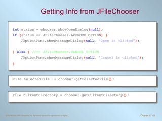 Getting Info from JFileChooser int   status = chooser.showOpenDialog ( null ) ; if   ( status == JFileChooser.APPROVE_OPTION ) { JOptionPane.showMessageDialog ( null ,  &quot;Open is clicked&quot; ) ; }  else   {  //== JFileChooser.CANCEL_OPTION JOptionPane.showMessageDialog ( null ,  &quot;Cancel is clicked&quot; ) ; } File selectedFile  = chooser.getSelectedFile () ; File currentDirectory = chooser.getCurrentDirectory () ; 