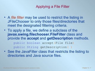 Applying a File Filter A  file filter  may be used to restrict the listing in JFileChooser to only those files/directories that meet the designated filtering criteria. To apply a file, we define a subclass of the  javax.swing.filechooser.FileFilter  class and provide the  accept  and  getDescription  methods. public boolean  accept ( File file ) public String  getDescription ( ) See the JavaFilter class that restricts the listing to directories and Java source files. 