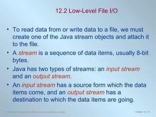 12.2 Low-Level File I/O To read data from or write data to a file, we must create one of the Java stream objects and attach it to the file. A  stream  is a sequence of data items, usually 8-bit bytes. Java has two types of streams: an  input stream  and an  output stream .  An  input stream  has a source form which the data items come, and an  output stream  has a destination to which the data items are going.  