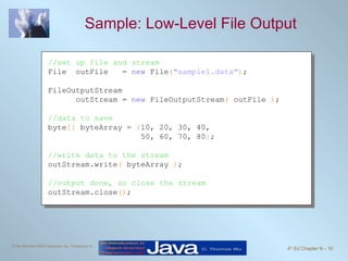 Sample: Low-Level File Output  //set up file and stream File  outFile  =  new  File ( "sample1.data" ) ; FileOutputStream  outStream =  new  FileOutputStream (  outFile  ) ; //data to save byte []  byteArray =  { 10, 20, 30, 40,    50, 60, 70, 80 } ; //write data to the stream outStream.write (  byteArray  ) ; //output done, so close the stream outStream.close () ; 