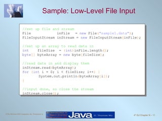 Sample: Low-Level File Input  //set up file and stream File  inFile   =  new  File ( "sample1.data" ) ; FileInputStream inStream =  new  FileInputStream ( inFile ) ; //set up an array to read data in int   fileSize  =  ( int ) inFile.length () ; byte []  byteArray =  new  byte [ fileSize ] ; //read data in and display them inStream.read ( byteArray ) ; for   ( int  i = 0; i < fileSize; i++ ) { System.out.println ( byteArray [ i ]) ; } //input done, so close the stream inStream.close () ; 
