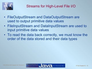 Streams for High-Level File I/O FileOutputStream and DataOutputStream are used to output primitive data values FileInputStream and DataInputStream are used to input primitive data values To read the data back correctly, we must know the order of the data stored and their data types 