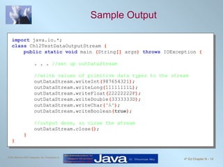 Sample Output import   java.io.*; class   Ch12TestDataOutputStream  { public static void   main  ( String []  args )  throws   IOException  { . . .  //set up outDataStream //write values of primitive data types to the stream outDataStream.writeInt ( 987654321 ) ; outDataStream.writeLong ( 11111111L ) ; outDataStream.writeFloat ( 22222222F ) ; outDataStream.writeDouble ( 3333333D ) ; outDataStream.writeChar ( 'A' ) ; outDataStream.writeBoolean ( true ) ; //output done, so close the stream outDataStream.close () ; } } 