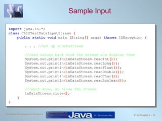 Sample Input import   java.io.*; class   Ch12TestDataInputStream  { public static void   main  ( String []  args )  throws   IOException  { . . .  //set up inDataStream //read values back from the stream and display them System.out.println ( inDataStream.readInt ()) ; System.out.println ( inDataStream.readLong ()) ; System.out.println ( inDataStream.readFloat ()) ; System.out.println ( inDataStream.readDouble ()) ; System.out.println ( inDataStream.readChar ()) ; System.out.println ( inDataStream.readBoolean ()) ; //input done, so close the stream inDataStream.close () ; } } 