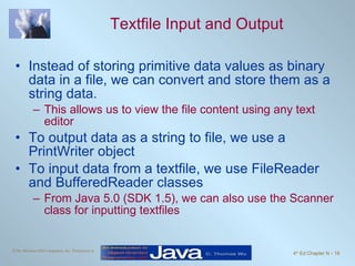 Textfile Input and Output Instead of storing primitive data values as binary data in a file, we can convert and store them as a string data. This allows us to view the file content using any text editor To output data as a string to file, we use a PrintWriter object To input data from a textfile, we use FileReader and BufferedReader classes From Java 5.0 (SDK 1.5), we can also use the Scanner class for inputting textfiles 