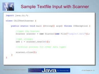Sample Textfile Input with Scanner import   java.io.*; class   Ch12TestScanner  { public static void   main  ( String []  args )  throws   IOException  { //open the Scanner Scanner scanner =  new  Scanner ( new   File ( "sample3.data" )) ; //get integer int  i = scanner.nextInt () ; //similar process for other data types scanner.close () ; } } 