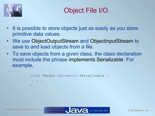 Object File I/O It is possible to store objects just as easily as you store primitive data values. We use  ObjectOutputStream  and  ObjectInputStream  to save to and load objects from a file. To save objects from a given class, the class declaration must include the phrase  implements Serializable . For example, class  Person  implements  Serializable  { . . . } 