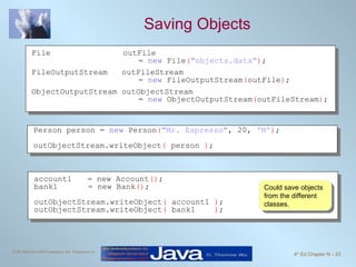 Saving Objects Could save objects from the different classes. File outFile  =  new  File ( "objects.data" ) ; FileOutputStream  outFileStream  =  new  FileOutputStream ( outFile ) ; ObjectOutputStream outObjectStream =  new  ObjectOutputStream ( outFileStream ) ; Person person =  new  Person ( "Mr. Espresso" , 20,  'M' ) ; outObjectStream.writeObject (  person  ) ; account1 = new Account () ; bank1   = new Bank () ; outObjectStream.writeObject (  account1  ) ; outObjectStream.writeObject (  bank1  ) ; 
