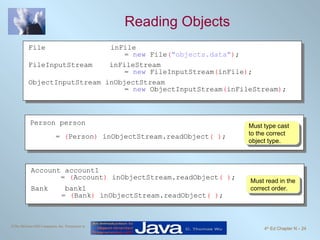 Reading Objects Must read in the correct order. Must type cast to the correct object type. File inFile  =  new  File ( "objects.data" ) ; FileInputStream  inFileStream  =  new  FileInputStream ( inFile ) ; ObjectInputStream inObjectStream =  new  ObjectInputStream ( inFileStream ) ; Person person  =  ( Person )  inObjectStream.readObject ( ) ; Account account1 =  ( Account )  inObjectStream.readObject ( ) ; Bank  bank1     =  ( Bank )  inObjectStream.readObject ( ) ; 