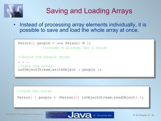 Saving and Loading Arrays Instead of processing array elements individually, it is possible to save and load the whole array at once. Person []  people =  new  Person [  N  ] ;  //assume N already has a value //build the people array . . . //save the array outObjectStream.writeObject  (  people  ) ; //read the array Person [ ]  people =  ( Person [])  inObjectStream.readObject ( ) ; 