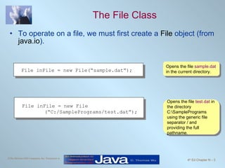 The File Class To operate on a file, we must first create a  File  object (from  java.io ).  Opens the file  sample.dat  in the current directory. Opens the file  test.dat  in the directory C:\SamplePrograms using the generic file separator / and providing the full pathname.  File inFile = new File(“sample.dat”);  File inFile = new File (“C:/SamplePrograms/test.dat”);  