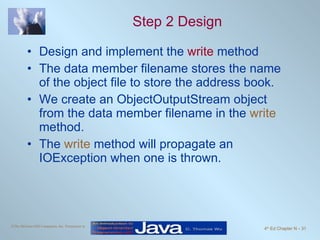 Step 2 Design Design and implement the  write  method The data member filename stores the name of the object file to store the address book.  We create an ObjectOutputStream object from the data member filename in the  write  method. The  write  method will propagate an IOException when one is thrown. 