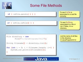 Some File Methods To see if  inFile  is associated to a real file correctly. To see if  inFile  is associated to a file or not. If false, it is a directory. List the name of all files in the directory C:\JavaProjects\Ch12  if   (  inFile.exists ( ) ) { if   (  inFile.isFile () ) {   File directory =  new     File ( "C:/JavaPrograms/Ch12" ) ; String filename []  = directory.list () ; for   ( int   i = 0; i < filename.length; i++ ) { System.out.println ( filename [ i ]) ; } 