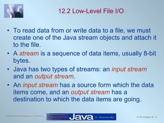 12.2 Low-Level File I/O To read data from or write data to a file, we must create one of the Java stream objects and attach it to the file. A  stream  is a sequence of data items, usually 8-bit bytes. Java has two types of streams: an  input stream  and an  output stream .  An  input stream  has a source form which the data items come, and an  output stream  has a destination to which the data items are going.  