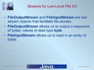 Streams for Low-Level File I/O FileOutputStream  and  FileInputStream  are two stream objects that facilitate file access. FileOutputStream  allows us to output a sequence of bytes; values of data type  byte . FileInputStream  allows us to read in an array of bytes.  