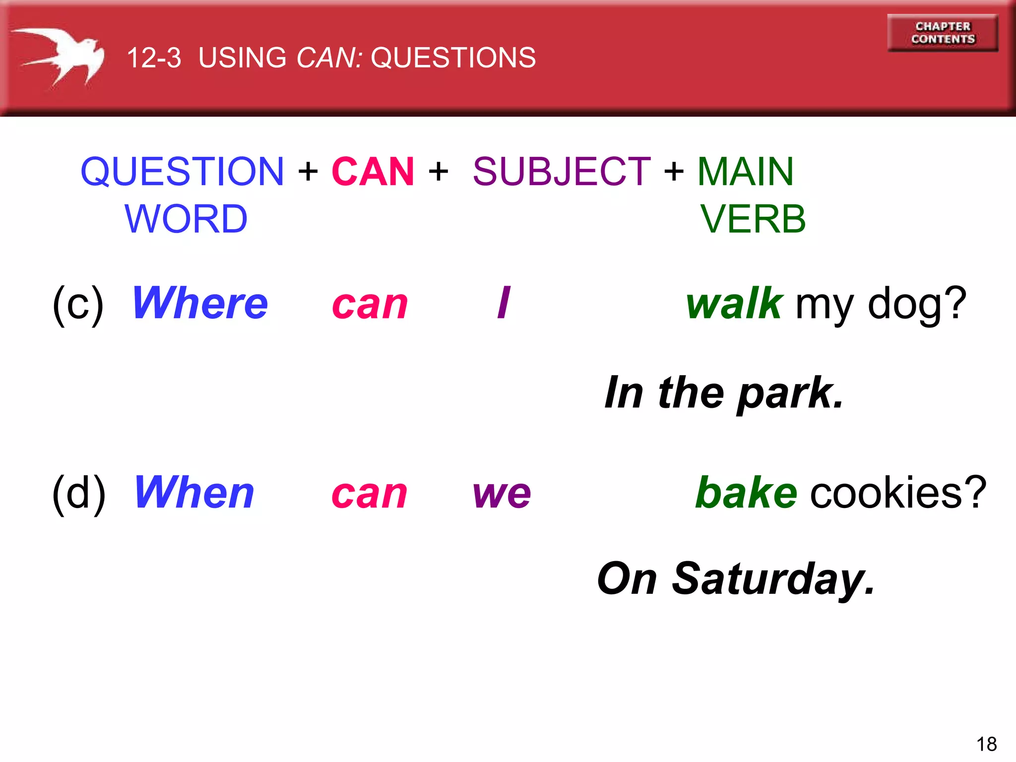 (c)  Where  can   I  walk   my dog? QUESTION  +  CAN  +  SUBJECT  +  MAIN   WORD   VERB In the park. (d)  When   can   we  bake   cookies? On Saturday. 12-3  USING  CAN:  QUESTIONS 