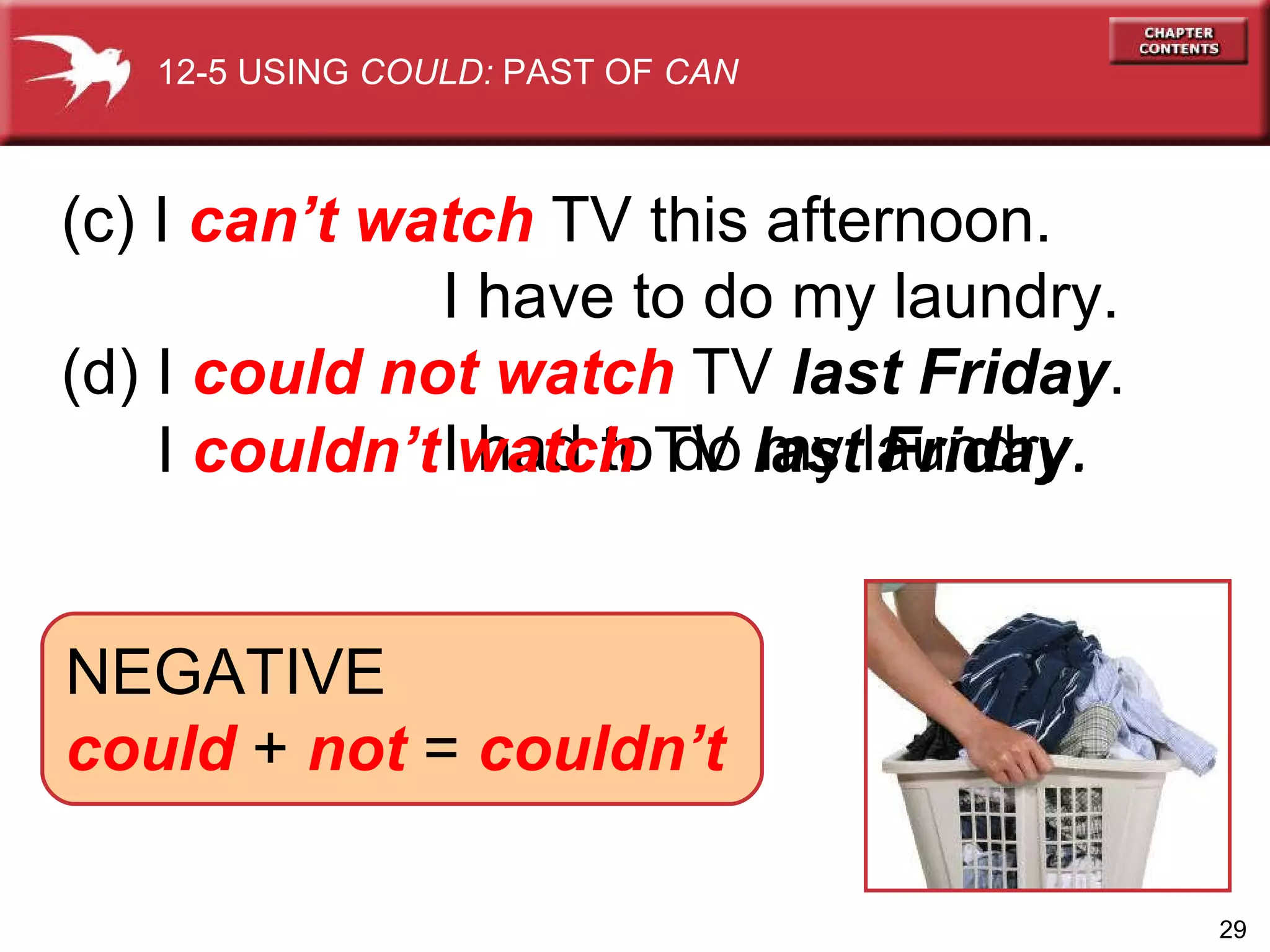 (c) I  can’t watch  TV this afternoon.  I have to do my laundry. (d) I  could not watch  TV  last Friday . I had to do my laundry. I  couldn’t watch  TV  last Friday . NEGATIVE could  +  not  =  couldn’t 12-5 USING  COULD:  PAST OF  CAN 