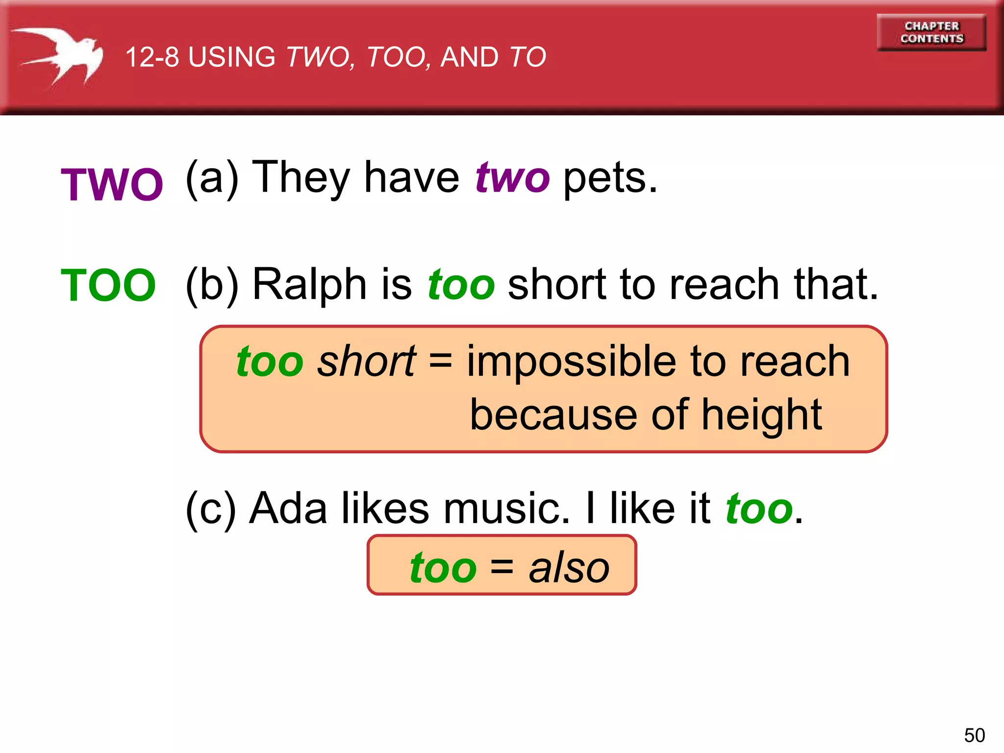 (a) They have  two  pets. (b) Ralph is  too   short to reach that. too   short  = impossible to reach because of height (c) Ada likes music. I like it  too . too  =  also   TWO TOO 12-8 USING  TWO, TOO,  AND  TO 