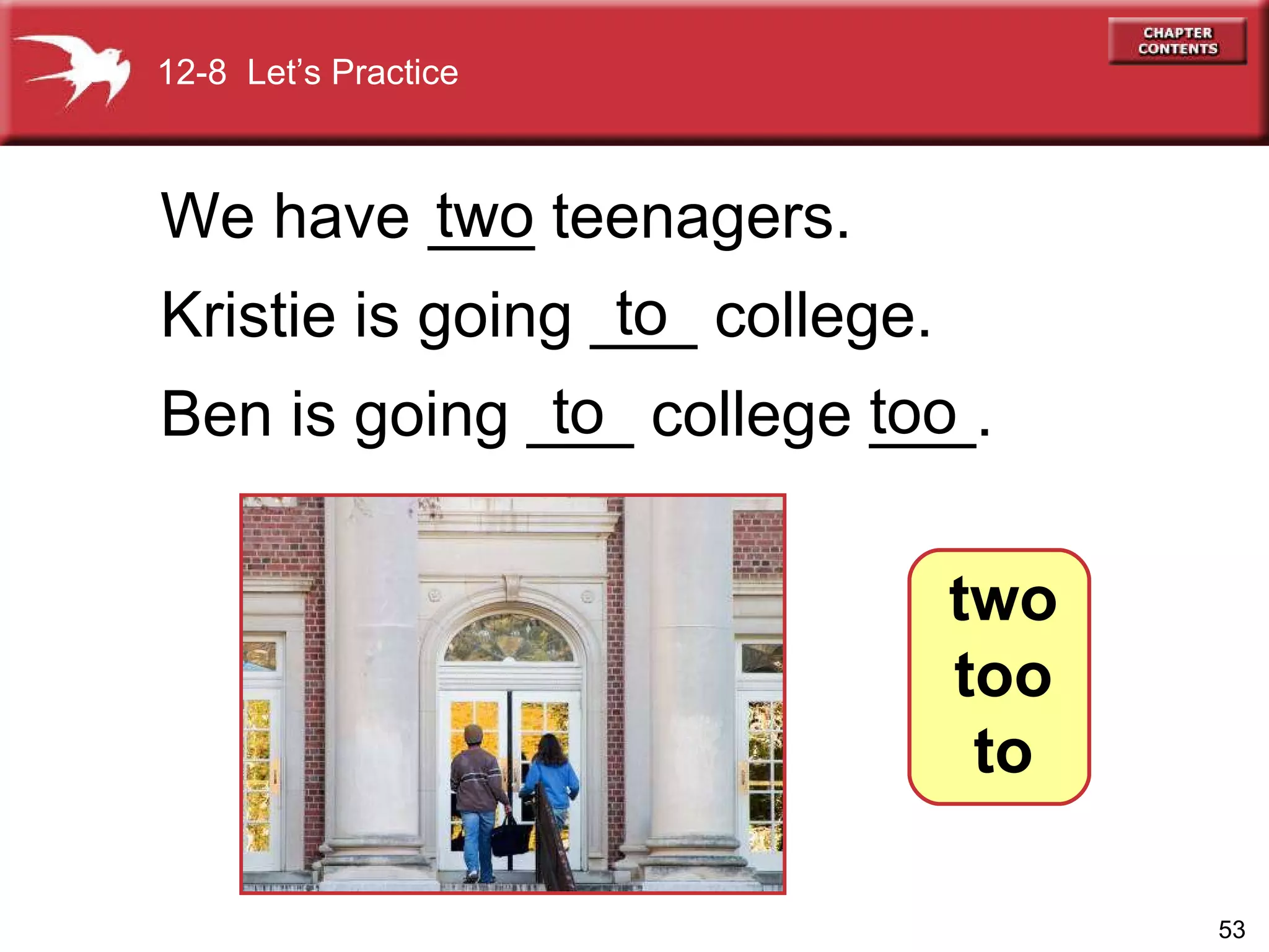 We have ___ teenagers.  Kristie is going ___ college. Ben is going ___ college ___. two to too to 12-8  Let’s Practice two too to 