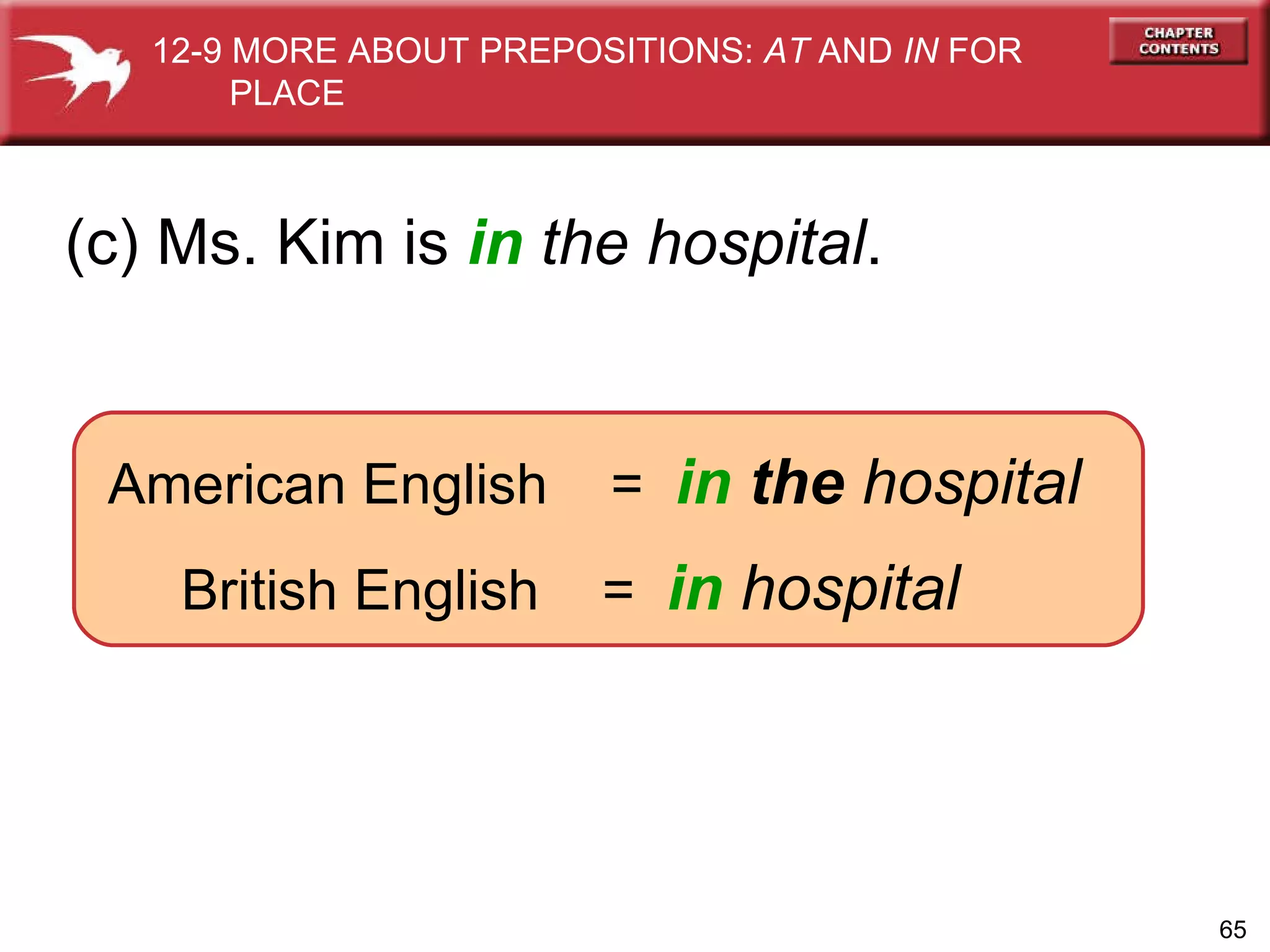 American English  =  in   the  hospital British English  =  in   hospital (c) Ms. Kim is  in   the hospital . 12-9 MORE ABOUT PREPOSITIONS:  AT  AND  IN  FOR  PLACE 