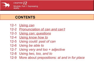 CONTENTS 12-1 Using  can 12-2 Pronunciation of  can  and  can’t 12-3 Using  can:  questions 12-4 Using  know how to 12-5 Using  could:  past of  can 12-6 Using  be able to 12-7 Using  very  and  too  + adjective 12-8 Using  two, too,  and  to 12-9 More about prepositions:  at  and  in  for place 