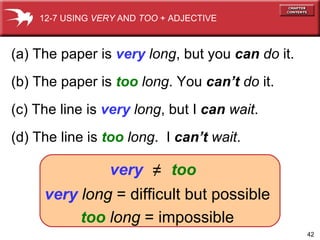 (a) The paper is  very   long , but you  can   do  it. (b) The paper is  too   long . You  can’t   do  it. (c) The line is  very   long , but I  can   wait . (d) The line is  too   long .  I  can’t   wait . 12-7 USING  VERY  AND  TOO  + ADJECTIVE very   long  = difficult but possible too   long  = impossible very ≠ too 
