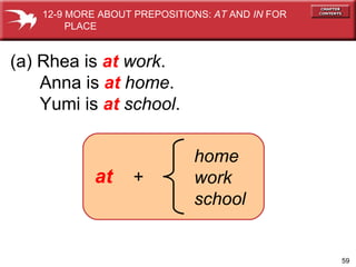 at   + home work school (a) Rhea is  at   work . Anna is  at   home . Yumi is  at   school . 12-9 MORE ABOUT PREPOSITIONS:  AT  AND  IN  FOR  PLACE 
