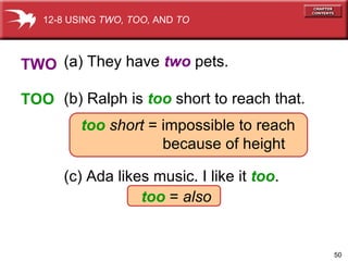 (a) They have  two  pets. (b) Ralph is  too   short to reach that. too   short  = impossible to reach because of height (c) Ada likes music. I like it  too . too  =  also   TWO TOO 12-8 USING  TWO, TOO,  AND  TO 