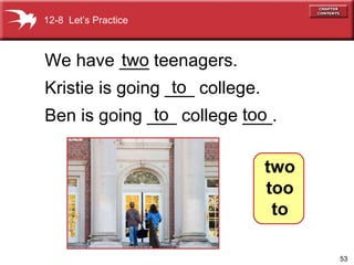 We have ___ teenagers.  Kristie is going ___ college. Ben is going ___ college ___. two to too to 12-8  Let’s Practice two too to 