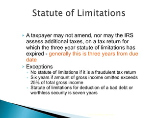 A taxpayer may not amend, nor may the IRS assess additional taxes, on a tax return for which the three year statute of limitations has expired -  generally this is three years from due date Exceptions No statute of limitations if it is a fraudulent tax return Six years if amount of gross income omitted exceeds 25% of total gross income Statute of limitations for deduction of a bad debt or worthless security is seven years 2010 Cengage Learning 