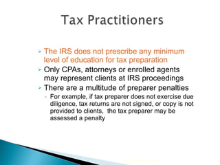 The IRS does not prescribe any minimum level of education for tax preparation Only CPAs, attorneys or enrolled agents may represent clients at IRS proceedings There are a multitude of preparer penalties  For example, if tax preparer does not exercise due diligence, tax returns are not signed, or copy is not provided to clients,  the tax preparer may be assessed a penalty 2010 Cengage Learning 