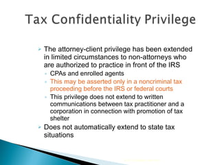 The attorney-client privilege has been extended in limited circumstances to non-attorneys who are authorized to practice in front of the IRS  CPAs and enrolled agents This may be asserted only in a noncriminal tax proceeding before the IRS or federal courts This privilege does not extend to written communications between tax practitioner and a corporation in connection with promotion of tax shelter Does not automatically extend to state tax situations 2010 Cengage Learning 