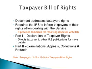 Document addresses taxpayers rights  Requires the IRS to inform taxpayers of their rights when dealing with the Service It provides remedies for resolving disputes with IRS Part I – Declaration of Taxpayer Rights Directs taxpayer to other IRS publications for more details Part II –Examinations, Appeals, Collections & Refunds Note:  See pages 12-19 – 12-20 for Taxpayer Bill of Rights 2010 Cengage Learning 