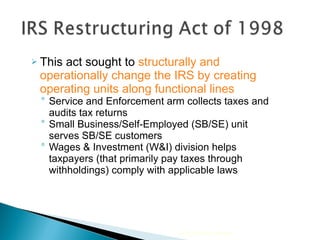 This act sought to  structurally and operationally change the IRS by creating operating units along functional lines Service and Enforcement arm collects taxes and audits tax returns Small Business/Self-Employed (SB/SE) unit serves SB/SE customers Wages & Investment (W&I) division helps taxpayers (that primarily pay taxes through withholdings) comply with applicable laws 2010 Cengage Learning 