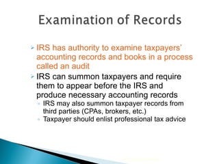 IRS has authority to examine taxpayers’ accounting records and books in a process called an audit IRS can summon taxpayers and require them to appear before the IRS and produce necessary accounting records IRS may also summon taxpayer records from third parties (CPAs, brokers, etc.) Taxpayer should enlist professional tax advice 2010 Cengage Learning 