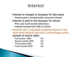 Interest is charged to taxpayer for late taxes  Interest paid is nondeductible consumer interest Interest is paid to the taxpayer for refund  Prior year audit reveals refund due Interest received from IRS is income Interest rate is adjusted quarterly based on the short-term federal rate plus 3 percentage points , sample of recent rates: First quarter  2009   5% Second quarter 2009   4% Third quarter 2009   4% Fourth quarter 2009   4% 2010 Cengage Learning 