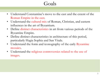 Goals Understand Constantine’s move to the east and the extent of the  Roman Empire in the east .  Understand the  cultural mix  of Roman, Christian, and eastern influences in the art of Byzantium. Define  distinct characteristics  in art from various periods of the Byzantine Empire. Define distinct characteristics in architecture of this period, particularly Hagia Sophia and San  Vitale .   Understand the form and iconography of the early  Byzantine mosaics . Understand the  religious controversies related to the use of images . 