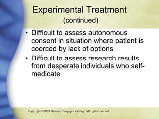 Experimental Treatment   (continued) Difficult to assess autonomous consent in situation where patient is coerced by lack of options Difficult to assess research results from desperate individuals who self- medicate 