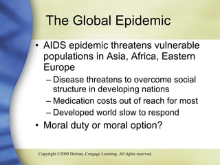 The Global Epidemic  AIDS epidemic threatens vulnerable populations in Asia, Africa, Eastern Europe Disease threatens to overcome social structure in developing nations Medication costs out of reach for most Developed world slow to respond Moral duty or moral option? 