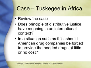 Case – Tuskegee in Africa Review the case Does principle of distributive justice have meaning in an international context?  In a situation such as this, should American drug companies be forced to provide the needed drugs at little or no cost? 