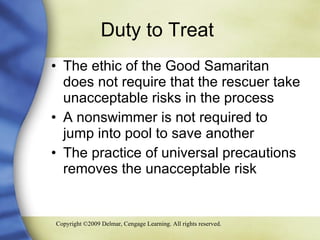 Duty to Treat  The ethic of the Good Samaritan does not require that the rescuer take unacceptable risks in the process A nonswimmer is not required to jump into pool to save another The practice of universal precautions removes the unacceptable risk 