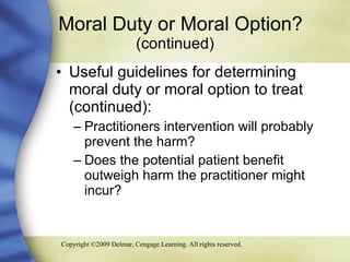 Moral Duty or Moral Option?  (continued) Useful guidelines for determining moral duty or moral option to treat (continued): Practitioners intervention will probably prevent the harm? Does the potential patient benefit outweigh harm the practitioner might incur? 