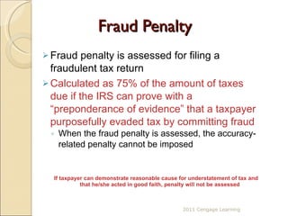 Fraud Penalty Fraud penalty is assessed for filing a fraudulent tax return Calculated as 75% of the amount of taxes due if the IRS can prove with a “preponderance of evidence” that a taxpayer purposefully evaded tax by committing fraud When the fraud penalty is assessed, the accuracy-related penalty cannot be imposed If taxpayer can demonstrate reasonable cause for understatement of tax and that he/she acted in good faith, penalty will not be assessed 2011 Cengage Learning 