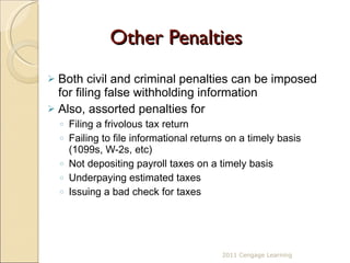 Other Penalties Both civil and criminal penalties can be imposed for filing false withholding information Also, assorted penalties for Filing a frivolous tax return  Failing to file informational returns on a timely basis (1099s, W-2s, etc) Not depositing payroll taxes on a timely basis Underpaying estimated taxes Issuing a bad check for taxes 2011 Cengage Learning 